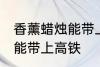 香薰蜡烛能带上高铁吗 香薰蜡烛能不能带上高铁