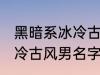 黑暗系冰冷古风男名字推荐 黑暗系冰冷古风男名字推荐有哪些