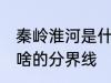 秦岭淮河是什么的分界线 秦岭淮河是啥的分界线