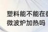 塑料能不能在微波炉加热 塑料可以用微波炉加热吗