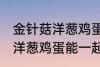 金针菇洋葱鸡蛋可以一起炒吗 金针菇洋葱鸡蛋能一起炒吗