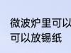 微波炉里可以放锡纸吗 微波炉里是否可以放锡纸