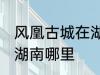 风凰古城在湖南哪个城市 凤凰古城在湖南哪里