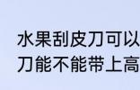 水果刮皮刀可以带上高铁吗 水果刮皮刀能不能带上高铁