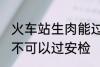 火车站生肉能过安检吗 火车站生肉可不可以过安检