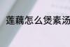 莲藕怎么煲素汤 莲藕素汤怎么制作