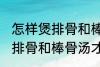 怎样煲排骨和棒骨汤才最营养 如何煲排骨和棒骨汤才最营养