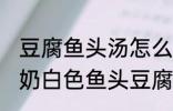 豆腐鱼头汤怎么做才能汤是白的 浓郁奶白色鱼头豆腐汤