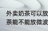 外卖奶茶可以放微波炉加热吗 外卖奶茶能不能放微波炉加热