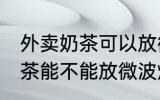 外卖奶茶可以放微波炉加热吗 外卖奶茶能不能放微波炉加热