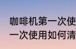 咖啡机第一次使用怎么清洗 咖啡机第一次使用如何清洗