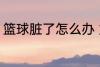 篮球脏了怎么办 篮球脏了的清洗方法