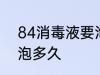 84消毒液要泡多长时间 84消毒液要泡多久