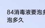84消毒液要泡多长时间 84消毒液要泡多久