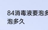84消毒液要泡多长时间 84消毒液要泡多久