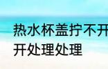 热水杯盖拧不开怎么办 热水杯盖拧不开处理处理