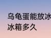 乌龟蛋能放冰箱保鲜吗 乌龟蛋可以放冰箱多久