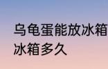 乌龟蛋能放冰箱保鲜吗 乌龟蛋可以放冰箱多久