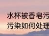 水杯被香皂污染怎么处理 水杯被香皂污染如何处理