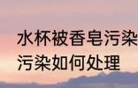 水杯被香皂污染怎么处理 水杯被香皂污染如何处理
