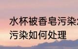 水杯被香皂污染怎么处理 水杯被香皂污染如何处理