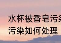 水杯被香皂污染怎么处理 水杯被香皂污染如何处理