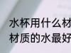 水杯用什么材质的水最好 水杯用哪些材质的水最好