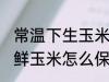 常温下生玉米怎么保存新鲜时间长 新鲜玉米怎么保存时间长