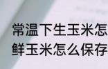 常温下生玉米怎么保存新鲜时间长 新鲜玉米怎么保存时间长