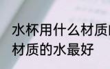 水杯用什么材质的水最好 水杯用哪些材质的水最好