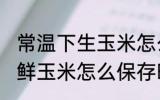 常温下生玉米怎么保存新鲜时间长 新鲜玉米怎么保存时间长
