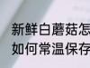 新鲜白蘑菇怎么常温保存 新鲜白蘑菇如何常温保存