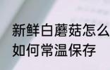 新鲜白蘑菇怎么常温保存 新鲜白蘑菇如何常温保存