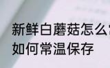 新鲜白蘑菇怎么常温保存 新鲜白蘑菇如何常温保存