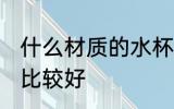 什么材质的水杯最后 什么材质的水杯比较好