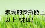 玻璃的安瓶能上飞机吗 玻璃的安瓶可以上飞机吗
