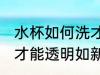 水杯如何洗才能透明如新 水杯怎样洗才能透明如新