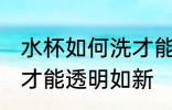 水杯如何洗才能透明如新 水杯怎样洗才能透明如新