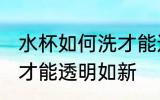 水杯如何洗才能透明如新 水杯怎样洗才能透明如新