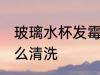 玻璃水杯发霉怎么办 玻璃水杯发霉怎么清洗
