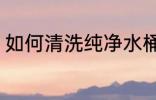 如何清洗纯净水桶 怎么清洗纯净水桶