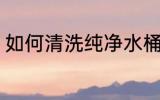如何清洗纯净水桶 怎么清洗纯净水桶