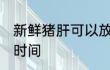 新鲜猪肝可以放几天 保存新鲜猪肝的时间