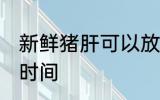 新鲜猪肝可以放几天 保存新鲜猪肝的时间