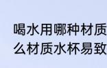 喝水用哪种材质水杯易致癌 喝水用什么材质水杯易致癌