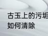 古玉上的污垢怎么清除 古玉上的污垢如何清除