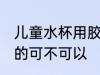 儿童水杯用胶的可以吗 儿童水杯用胶的可不可以