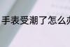 手表受潮了怎么办 机械表受潮的方法