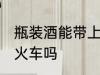 瓶装酒能带上火车吗 瓶装酒可以带上火车吗