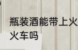 瓶装酒能带上火车吗 瓶装酒可以带上火车吗